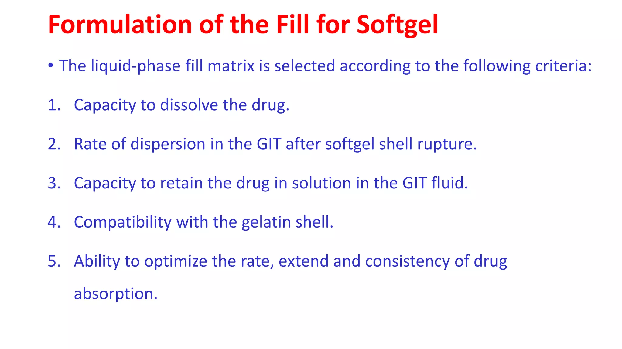 Formulation of the Fill for Softgel
• The liquid-phase fill matrix is selected according to the following criteria:
1. Capacity to dissolve the drug.
2. Rate of dispersion in the GIT after softgel shell rupture.
3. Capacity to retain the drug in solution in the GIT fluid.
4. Compatibility with the gelatin shell.
5. Ability to optimize the rate, extend and consistency of drug
absorption.
 