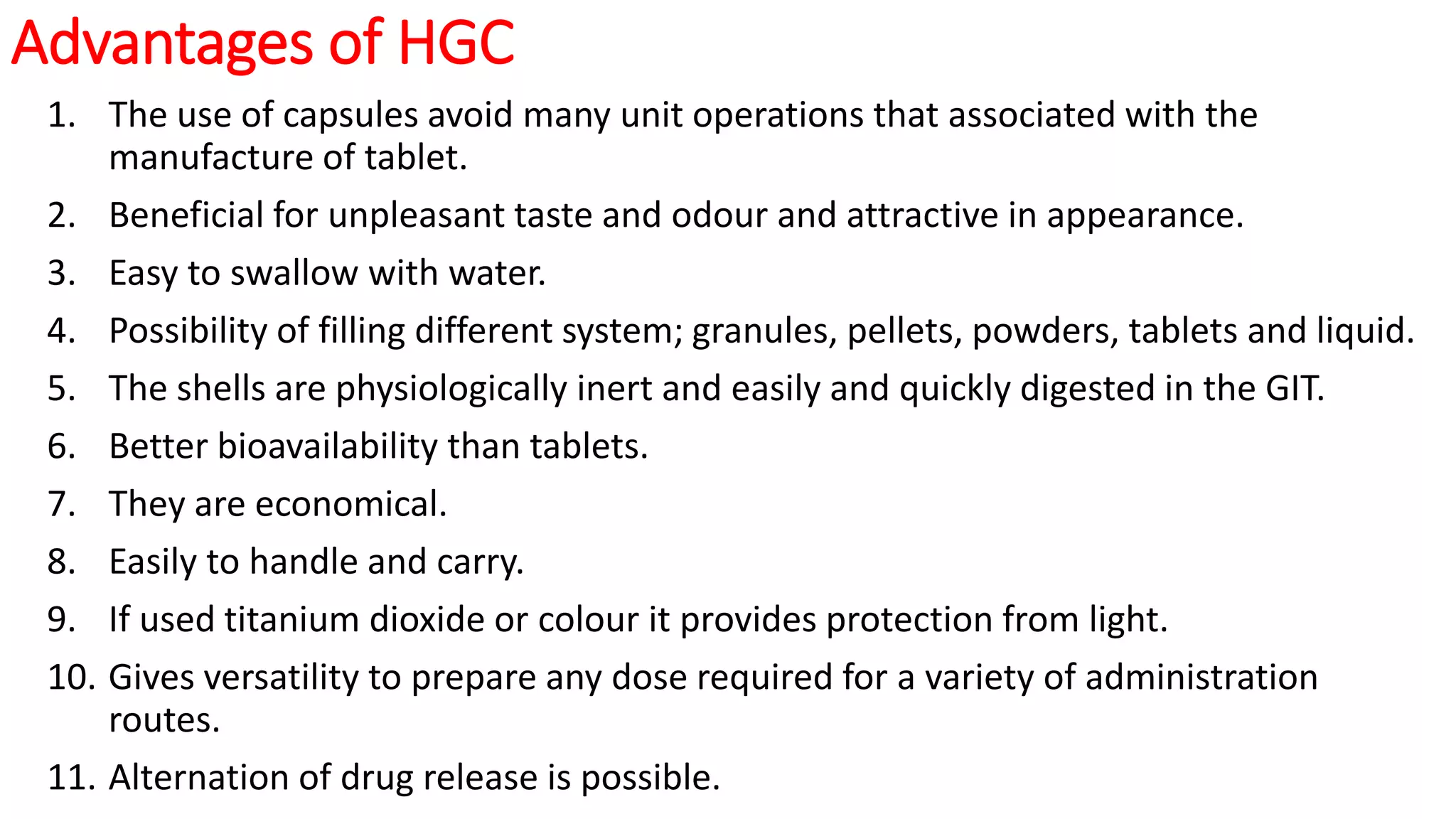 Advantages of HGC
1. The use of capsules avoid many unit operations that associated with the
manufacture of tablet.
2. Beneficial for unpleasant taste and odour and attractive in appearance.
3. Easy to swallow with water.
4. Possibility of filling different system; granules, pellets, powders, tablets and liquid.
5. The shells are physiologically inert and easily and quickly digested in the GIT.
6. Better bioavailability than tablets.
7. They are economical.
8. Easily to handle and carry.
9. If used titanium dioxide or colour it provides protection from light.
10. Gives versatility to prepare any dose required for a variety of administration
routes.
11. Alternation of drug release is possible.
 