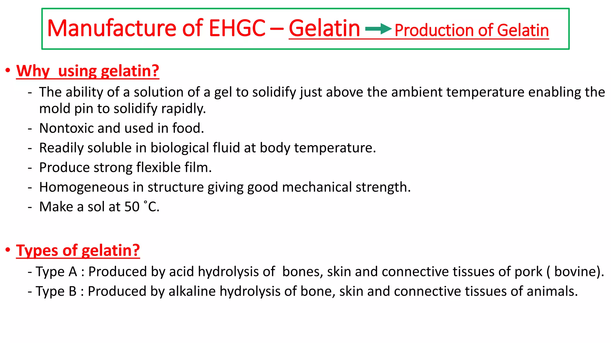 Manufacture of EHGC – Gelatin Production of Gelatin
• Why using gelatin?
- The ability of a solution of a gel to solidify just above the ambient temperature enabling the
mold pin to solidify rapidly.
- Nontoxic and used in food.
- Readily soluble in biological fluid at body temperature.
- Produce strong flexible film.
- Homogeneous in structure giving good mechanical strength.
- Make a sol at 50 ˚C.
• Types of gelatin?
- Type A : Produced by acid hydrolysis of bones, skin and connective tissues of pork ( bovine).
- Type B : Produced by alkaline hydrolysis of bone, skin and connective tissues of animals.
 