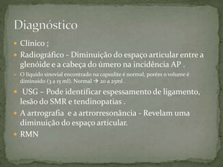  Clínico ;
 Radiográfico - Diminuição do espaço articular entre a
glenóide e a cabeça do úmero na incidência AP .
 O líquido sinovial encontrado na capsulite é normal, porém o volume é
diminuido (3 a 15 ml). Normal  20 a 25ml .
 USG – Pode identificar espessamento de ligamento,
lesão do SMR e tendinopatias .
 A artrografia e a artrorresonância - Revelam uma
diminuição do espaço articular.
 RMN
 