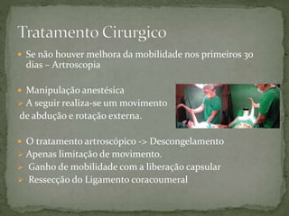  Se não houver melhora da mobilidade nos primeiros 30
dias – Artroscopia
 Manipulação anestésica
 A seguir realiza-se um movimento
de abdução e rotação externa.
 O tratamento artroscópico -> Descongelamento
 Apenas limitação de movimento.
 Ganho de mobilidade com a liberação capsular
 Ressecção do Ligamento coracoumeral
 