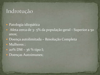  Patologia idiopática
 Afeta cerca de 3- 5% da população geral - Superior a 50
anos;
 Doença autolimitada – Resolução Completa
 Mulheres ;
 20% DM – 36 % tipo I;
 Doenças Autoimunes;
 