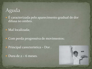  É caracterizada pelo aparecimento gradual de dor
difusa no ombro.
 Mal localizada;
 Com perda progressiva de movimentos;
 Principal carecterística – Dor .
 Dura de 2 – 6 meses.
 