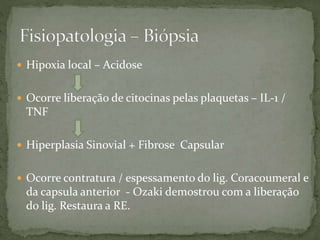  Hipoxia local – Acidose
 Ocorre liberação de citocinas pelas plaquetas – IL-1 /
TNF
 Hiperplasia Sinovial + Fibrose Capsular
 Ocorre contratura / espessamento do lig. Coracoumeral e
da capsula anterior - Ozaki demostrou com a liberação
do lig. Restaura a RE.
 