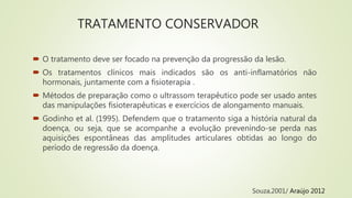 TRATAMENTO CONSERVADOR
 O tratamento deve ser focado na prevenção da progressão da lesão.
 Os tratamentos clínicos mais indicados são os anti-inflamatórios não
hormonais, juntamente com a fisioterapia .
 Métodos de preparação como o ultrassom terapêutico pode ser usado antes
das manipulações fisioterapêuticas e exercícios de alongamento manuais.
 Godinho et al. (1995). Defendem que o tratamento siga a história natural da
doença, ou seja, que se acompanhe a evolução prevenindo-se perda nas
aquisições espontâneas das amplitudes articulares obtidas ao longo do
período de regressão da doença.
Souza,2001/ Araújo 2012
 