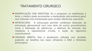 TRATAMENTO CIRURGICO
 MANIPULAÇÃO SOB ANESTESIA: Se o progresso na reabilitação é
lento, o médico pode recomendar a manipulação sob anestesia geral,
será realizada uma manipulação para romper aderências capsulares.
 ARTROSCOPIA: A artroscopia permite combinara distensão da
articulação glenoumeral com uma série de outros procedimentos
como a libertação de aderências, a abertura do intervalo dos
rotadores, a capsulotomia circular, a seção do ligamento
coracohumeral.
 CIRURGIA ABERTA: Esta é atualmente utilizada com raridade,
podendo ser benéfica nos casos refratários à MSA e Distensão
artroscópica.
 