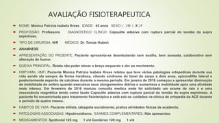 AVALIAÇÃO FISIOTERAPEUTICA
 NOME: Monica Patrícia Isabela Kress IDADE: 45 anos SEXO: ( ) M ( X ) F
 PROFISSÃO: Professora DIAGNOSTICO CLÍNCO: Capsulite adesiva com ruptura parcial do tendão do supra
espinhoso.
 TIPO DE CIRURGIA: N/R MÉDICO: Dr. Tomas Hubert
 ANAMNESE
 APRESENTAÇÃO DO PACIENTE: Paciente apresenta-se deambulando sem auxilio, bem asseada, colaborativa sem
alteração de humor.
 QUEIXA PRINCIPAL: Relata não poder elevar o braço esquerdo e dor ao movimento.
 HMP:HMA: HMF: Paciente Monica Patrícia Isabela Kress relatou que teve várias patologias ortopédicas durante sua
vida sendo ela sempre de forma insidiosa, citando síndrome do túnel do carpo a dois anos, epicondilite lateral e
posteriormente esporão de calcâneo durante o mesmo período. Em janeiro de 2016 começou a apresentar diminuição
de mobilidade do ombro quando executava seus alongamentos diários e aumentava a mobilidade após uma atividade
mais intensa. Em fevereiro de 2016 marcou consulta medica onde foi solicitado um exame de raio x e uma
ressonância magnética tendo como laudo Capsulite adesiva com ruptura parcial do tendão do supra espinhoso. A
paciente foi encaminhada para tratamento fisioterápico e está sob os cuidados na clínica de ortopedia da ACE durante
o período de quatro meses..
 HÁBITOS DE VIDA: Paciente etilista, tabagista socialmente, pratica atividades físicas de academia.
 PATOLOGIAS ASSOCIADAS: Hipotireoidismo. EXAMES COMPLEMENTARES: Não apresentou
 MEDICAMENTOS: Synthroid 125 mg 1 v/d Combiron 120 mg 1 v/d
 