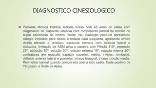 DIAGNOSTICO CINESIOLOGICO
 Paciente Monica Patrícia Isabela Kress com 45 anos de idade com
diagnostico de Capsulite adesiva com rompimento parcial de tendão do
supra espinhoso de ombro direito, Na avaliação postural apresentou
cabeça inclinada para direita e rodada para esquerda, apresenta ombro
direito elevado e produzo, escapula elevada com báscula lateral e
abduzida, limitação de ADM ativo e passiva com Flexão 110º, extensão
25º, abdução 80º, adução 20º, rotação externa 10º, rotação interna 20º,
contraturas em musculo trapézio superior, médio, inferior, romboide,
deltoide anterior lateral e posterior, bíceps braquial, tríceps porção media.
Perimetria normal quando comparada com o lado sadio. Teste positivo de
Yergason e Teste de Apley.
 