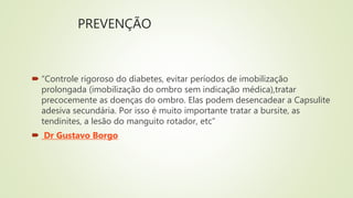 PREVENÇÃO
 “Controle rigoroso do diabetes, evitar períodos de imobilização
prolongada (imobilização do ombro sem indicação médica),tratar
precocemente as doenças do ombro. Elas podem desencadear a Capsulite
adesiva secundária. Por isso é muito importante tratar a bursite, as
tendinites, a lesão do manguito rotador, etc”
 Dr Gustavo Borgo
 