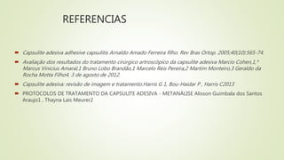 REFERENCIAS
 Capsulite adesiva adhesive capsulitis Arnaldo Amado Ferreira filho. Rev Bras Ortop. 2005;40(10):565-74.
 Avaliação dos resultados do tratamento cirúrgico artroscópico da capsulite adesiva Marcio Cohen,1,*
Marcus Vinicius Amaral,1 Bruno Lobo Brandão,1 Marcelo Reis Pereira,2 Martim Monteiro,3 Geraldo da
Rocha Motta Filho4, 3 de agosto de 2012.
 Capsulite adesiva: revisão de imagem e tratamento.Harris G 1, Bou-Haidar P , Harris C2013
 PROTOCOLOS DE TRATAMENTO DA CAPSULITE ADESIVA - METANÁLISE Alisson Guimbala dos Santos
Araujo1 , Thayna Lais Meurer2
 