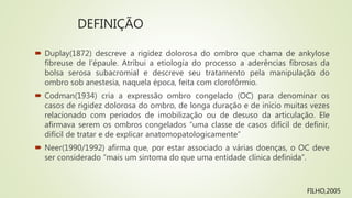 DEFINIÇÃO
 Duplay(1872) descreve a rigidez dolorosa do ombro que chama de ankylose
fibreuse de l’épaule. Atribui a etiologia do processo a aderências fibrosas da
bolsa serosa subacromial e descreve seu tratamento pela manipulação do
ombro sob anestesia, naquela época, feita com clorofórmio.
 Codman(1934) cria a expressão ombro congelado (OC) para denominar os
casos de rigidez dolorosa do ombro, de longa duração e de início muitas vezes
relacionado com períodos de imobilização ou de desuso da articulação. Ele
afirmava serem os ombros congelados “uma classe de casos difícil de definir,
difícil de tratar e de explicar anatomopatologicamente”
 Neer(1990/1992) afirma que, por estar associado a várias doenças, o OC deve
ser considerado “mais um sintoma do que uma entidade clínica definida”.
FILHO,2005
 