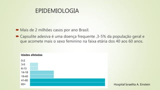 EPIDEMIOLOGIA
 Mais de 2 milhões casos por ano Brasil.
 Capsulite adesiva é uma doença frequente ,3-5% da população geral e
que acomete mais o sexo feminino na faixa etária dos 40 aos 60 anos.
Hospital Israelita A. Einstein
 