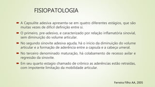 FISIOPATOLOGIA
Ferreira Filho AA, 2005
 A Capsulite adesiva apresenta-se em quatro diferentes estágios, que são
muitas vezes de difícil definição entre si.
 O primeiro, pre-adesivo, e caracterizado por relação inflamatória sinovial,
sem diminuição do volume articular.
 No segundo sinovite adesiva aguda, há o início da diminuição do volume
articular e a formação de aderência entre a capsula e a cabeça umeral.
 No terceiro denominado maturação, há colabamento de recesso axilar e
regressão da sinovite.
 Em seu quarto estagio chamado de crônico as aderências estão retraídas,
com impotente limitação da mobilidade articular.
 
