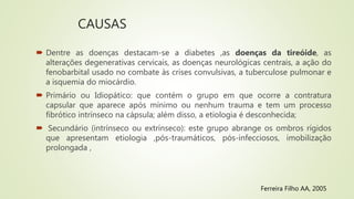 CAUSAS
 Dentre as doenças destacam-se a diabetes ,as doenças da tireóide, as
alterações degenerativas cervicais, as doenças neurológicas centrais, a ação do
fenobarbital usado no combate às crises convulsivas, a tuberculose pulmonar e
a isquemia do miocárdio.
 Primário ou Idiopático: que contém o grupo em que ocorre a contratura
capsular que aparece após mínimo ou nenhum trauma e tem um processo
fibrótico intrínseco na cápsula; além disso, a etiologia é desconhecida;
 Secundário (intrínseco ou extrínseco): este grupo abrange os ombros rígidos
que apresentam etiologia ,pós-traumáticos, pós-infecciosos, imobilização
prolongada ,
Ferreira Filho AA, 2005
 