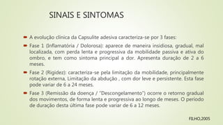 SINAIS E SINTOMAS
 A evolução clínica da Capsulite adesiva caracteriza-se por 3 fases:
 Fase 1 (Inflamatória / Dolorosa): aparece de maneira insidiosa, gradual, mal
localizada, com perda lenta e progressiva da mobilidade passiva e ativa do
ombro, e tem como sintoma principal a dor. Apresenta duração de 2 a 6
meses.
 Fase 2 (Rigidez): caracteriza-se pela limitação da mobilidade, principalmente
rotação externa, Limitação da abdução , com dor leve e persistente. Esta fase
pode variar de 6 a 24 meses.
 Fase 3 (Remissão da doença / “Descongelamento”) ocorre o retorno gradual
dos movimentos, de forma lenta e progressiva ao longo de meses. O período
de duração desta última fase pode variar de 6 a 12 meses.
FILHO,2005
 