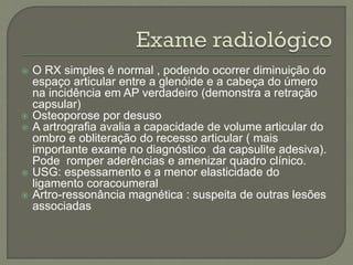 O RX simples é normal , podendo ocorrer diminuição do
espaço articular entre a glenóide e a cabeça do úmero
na incidência em AP verdadeiro (demonstra a retração
capsular)
 Osteoporose por desuso
 A artrografia avalia a capacidade de volume articular do
ombro e obliteração do recesso articular ( mais
importante exame no diagnóstico da capsulite adesiva).
Pode romper aderências e amenizar quadro clínico.
 USG: espessamento e a menor elasticidade do
ligamento coracoumeral
 Artro-ressonância magnética : suspeita de outras lesões
associadas
 