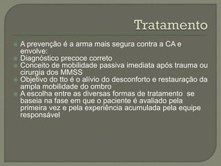  A prevenção é a arma mais segura contra a CA e
envolve:
 Diagnóstico precoce correto
 Conceito de mobilidade passiva imediata após trauma ou
cirurgia dos MMSS
 Objetivo do tto é o alívio do desconforto e restauração da
ampla mobilidade do ombro
 A escolha entre as diversas formas de tratamento se
baseia na fase em que o paciente é avaliado pela
primeira vez e pela experiência acumulada pela equipe
responsável
 