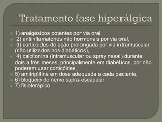  1) analgésicos potentes por via oral,
 2) antiinflamatórios não hormonais por via oral,
 3) corticóides de ação prolongada por via intramuscular
(não utilizados nos diabéticos),
 4) calcitonina (intramuscular ou spray nasal) durante
dois a três meses, principalmente em diabéticos, por não
poderem usar corticóides,
 5) amitriptilina em dose adequada a cada paciente,
 6) bloqueio do nervo supra-escapular
 7) fisioterápico
 