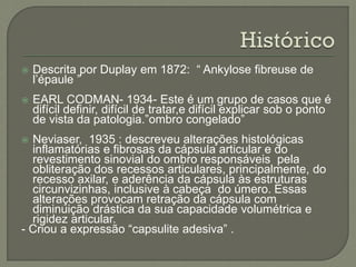  Descrita por Duplay em 1872: “ Ankylose fibreuse de
l’épaule ”
 EARL CODMAN- 1934- Este é um grupo de casos que é
difícil definir, difícil de tratar,e difícil explicar sob o ponto
de vista da patologia.”ombro congelado”
 Neviaser, 1935 : descreveu alterações histológicas
inflamatórias e fibrosas da cápsula articular e do
revestimento sinovial do ombro responsáveis pela
obliteração dos recessos articulares, principalmente, do
recesso axilar, e aderência da cápsula às estruturas
circunvizinhas, inclusive à cabeça do úmero. Essas
alterações provocam retração da cápsula com
diminuição drástica da sua capacidade volumétrica e
rigidez articular.
- Criou a expressão “capsulite adesiva” .
 