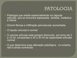  Patologia que reside essencialmente na cápsula
articular, que se encontra espessada, retraida, inelástica
e friável.
 Ocorre fibrose e infiltração perivascular aumentada.
 O líquido sinovial é normal
 O volume articular está sempre diminuído, em torno de 3
a 15 ml, comparada a 25 a 30 ml da capacidade articular
normal
 O que determina essa alteração patológica , no entanto,
não é ainda conhecida
 