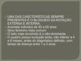  UMA DAS CARCTERÍSTICAS SEMPRE
PRESENTES É O BLOQUEIO DA ROTAÇÃO
EXTERNA E INTERNA.
 Acomete individos de 40 a 60 anos
 Sexo feminino mais comum
 O lado mais envolvido é o não-dominante
 O quadro possui evolução lenta, não inferior a 4
a 6 meses, antes do diagnóstico definido, com
tempo de doença entre 1 a 2 anos
 