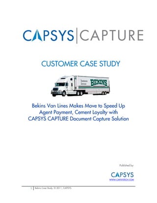 CUSTOMER CASE STUDY




 Bekins Van Lines Makes Move to Speed Up
    Agent Payment, Cement Loyalty with
CAPSYS CAPTURE Document Capture Solution




                                                Published by:




                                         WWW.CAPSYSTECH.COM



1   Bekins Case Study, © 2011, CAPSYS.
 