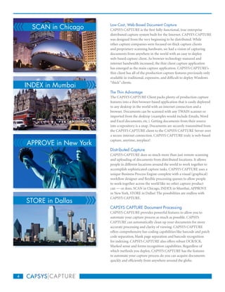 SCAN in Chicago     Low-Cost, Web-Based Document Capture
                          CAPSYS CAPTURE is the first fully-functional, true enterprise
                          distributed capture system built for the Internet. CAPSYS CAPTURE
                          was designed from the very beginning to be distributed. While
                          other capture companies were focused on thick capture clients
                          and proprietary scanning hardware, we had a vision of capturing
                          documents from anywhere in the world with an easy to deploy
                          web-based capture client. As browser technology matured and
                          internet bandwidth increased, the thin client capture application
                          has emerged as the main capture application. CAPSYS CAPTURE’s
                          thin client has all of the production capture features previously only
                          available in traditional, expensive, and difficult to deploy Windows

    INDEX in Mumbai
                          “thick” clients.

                          The Thin Advantage
                          The CAPSYS CAPTURE Client packs plenty of production capture
                          features into a thin browser-based application that is easily deployed
                          to any desktop in the world with an internet connection and a
                          browser. Documents can be scanned with any TWAIN scanner or
                          imported from the desktop (examples would include Emails, Word
                          and Excel documents, etc.). Getting documents from their source
                          into a repository is a snap. Documents are securely transmitted from
                          the CAPSYS CAPTURE client to the CAPSYS CAPTURE Server over
                          a secure internet connection. CAPSYS CAPTURE truly is web-based

    APPROVE in New York
                          capture, anytime, anyplace!

                          Distributed Capture
                          CAPSYS CAPTURE does so much more than just remote scanning
                          and uploading of documents from distributed locations. It allows
                          people in different locations around the world to work together to
                          accomplish sophisticated capture tasks. CAPSYS CAPTURE uses a
                          unique Business Process Engine complete with a visual (graphical)
                          workflow designer and flexible processing queues to allow people
                          to work together across the world like no other capture product
                          can — or does. SCAN in Chicago, INDEX in Mumbai, APPROVE
                          in New York, STORE in Dallas! The possibilities are endless with

    STORE in Dallas
                          CAPSYS CAPTURE.

                          CAPSYS CAPTURE Document Processing
                          CAPSYS CAPTURE provides powerful features to allow you to
                          automate your capture process as much as possible. CAPSYS
                          CAPTURE can automatically clean up your documents for more
                          accurate processing and clarity of viewing. CAPSYS CAPTURE
                          offers comprehensive bar-coding capabilities like barcode and patch
                          code separation, blank page separation and barcode recognition
                          for indexing. CAPSYS CAPTURE also offers robust OCR/ICR,
                          Marked sense and forms recognition capabilities. Regardless of
                          which methods you deploy, CAPSYS CAPTURE has the features
                          to automate your capture process do you can acquire documents
                          quickly and efficiently from anywhere around the globe.



4
 