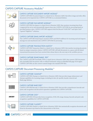 CAPSYS CAPTURE Accessory Modules™

            CAPSYS CAPTURE DOCUMENT IMPORT MODULE™
            CAPSYS CAPTURE Document Import is a Quick Server eXtension (QSX) that allows image and other office
            documents to be imported into CAPSYS CAPTURE in an automated fashion.


            CAPSYS CAPTURE FAX IMPORT MODULE™
            CAPSYS CAPTURE Fax Import is a Quick Server eXtension (QSX) that monitors incoming faxes from
            a supported fax server and automatically imports faxes into CAPSYS CAPTURE for processing based on
            provided business rules. CAPSYS CAPTURE supports both the Biscom® FAXCOM™ and Open-Text®
            Captaris® RightFax™ solutions.


            CAPSYS CAPTURE EMAIL IMPORT MODULE™
            The CAPSYS CAPTURE Email Import monitors POP3 and IMAP mailboxes for incoming mail and imports
            message text and attachments into CAPSYS CAPTURE for processing.


            CAPSYS CAPTURE TRANSACTION MATCH™
            CAPSYS CAPTURE Transaction Match is a Quick Server eXtension (QSX) that matches incoming documents
            based on unique transaction criteria. CAPSYS CAPTURE will hold documents in a queue until all related
            transactional documents have been received, then release them to the next step in the workflow process.


            CAPSYS CAPTURE SEARCHABLE .PDF™
            The CAPSYS CAPTURE Searchable .PDF is a Quick Server eXtension (QSX) that converts TIFF documents
            into searchable PDF documents with or without bookmarks using an embedded full-page OCR engine.
            CAPSYS CAPTURE can also convert scanned images into standard PDF files.


CAPSYS CAPTURE Document Processing Modules™

            CAPSYS CAPTURE CLEANUP™
            CAPSYS CAPTURE Cleanup is a Quick Server eXtension (QSX) that provides image enhancement and
            cleanup capabilities for incoming images, including de-skew, de-speckle, boarder removal and
            blank page deletion.


            CAPSYS CAPTURE BARCODE™
            CAPSYS CAPTURE Barcode is a Quick Server eXtension (QSX) that provides comprehensive barcode and
            patch code recognition and document separation capabilities for CAPSYS CAPTURE.


            CAPSYS CAPTURE OCR™
            CAPSYS CAPTURE OCR provides forms recognition, OCR, ICR, image cleanup, barcode and patch code
            recognition capabilities for CAPSYS CAPTURE.


            CAPSYS CAPTURE CLASSIFY™
            CAPSYS CAPTURE Classify is a Quick Server eXtension (QSX) that automatically recognizes documents and
            forms by document type based on the characteristics of the form.



 6
 