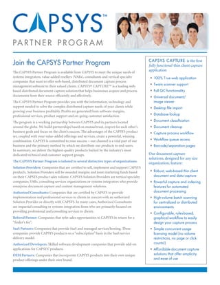 PA R T N E R P R O G R A M

Join the CAPSYS Partner Program                                                           C A P S Y S C A P T U R E is the first
                                                                                          fully functional thin client capture
The CAPSYS Partner Program is available from CAPSYS to meet the unique needs of
                                                                                          application
systems integrators, value-added resellers (VARs), consultants and vertical specialty     • 100% True web application
companies that want to offer web-based, distributed document capture process
management software to their valued clients. CAPSYS® CAPTURE™ is a leading web-           • Twain scanner support
based distributed document capture solution that helps businesses acquire and process     • Full QC functionality
documents from their source efficiently and effectively.                                  • Universal document/
The CAPSYS Partner Program provides you with the information, technology and                 image viewer
support needed to solve the complex distributed capture needs of your clients while       • Desktop file import
growing your business profitably. Profits are generated from software margins,
professional services, product support and on-going customer satisfaction.                • Database lookup

The program is a working partnership between CAPSYS and its partners located              • Document classification
around the globe. We build partnerships based on mutual trust, respect for each other’s   • Document cleanup
business goals and focus on the client’s success. The advantages of the CAPSYS product    • Capture process workflow
set, coupled with your value-added offerings and services, create a powerful, winning
combination. CAPSYS is committed to your success – our channel is a vital part of our     • Workflow queue access
business and the primary method by which we distribute our products to end-users.         • Barcode/separation pages
In summary, we deliver the highest-quality products backed by the industry’s most
dedicated technical and customer support groups.                                          Our document capture
                                                                                          solutions, designed for any size
The CAPSYS Partner Program is tailored to several distinctive types of organizations:
                                                                                          organization, feature:
Solution Providers: Companies that are certified to sell, implement and support CAPSYS
products. Solution Providers will be awarded margins and joint marketing funds based      • Robust, web-based thin client
on their CAPSYS product sales volume. CAPSYS Solution Providers are vertical specialty       document and data capture
companies, VARs, consulting services organizations or systems integrators who provide     • Powerful capture and indexing
enterprise document capture and content management solutions.                                features for automated
Authorized Consultants: Companies that are certified by CAPSYS to provide                    document processing
implementation and professional services to clients in concert with an authorized         • High-volume batch scanning
Solution Provider or directly with CAPSYS. In many cases, Authorized Consultants             for centralized or distributed
are impartial consulting or systems integration firms who are primarily focused on           environments
providing professional and consulting services to clients.
                                                                                          • Configurable, rules-based,
Referral Partner: Companies that refer sales opportunities to CAPSYS in return for a         graphical workflow to easily
“finder’s fee”.                                                                              design your capture process
SaaS Partners: Companies that provide SaaS and managed services/hosting. These            • Simple concurrent usage
companies provide CAPSYS products on a “subscription” basis in the SaaS service              licensing model (no volume
delivery model.                                                                              restrictions, no page or click
Authorized Developers: Skilled software development companies that provide add-on            counts!)
applications for CAPSYS’ products.                                                        • Affordable document capture
OEM Partners: Companies that incorporate CAPSYS products into their own unique               solutions that offer simplicity
product offerings under their own brand.                                                     and ease of use
 