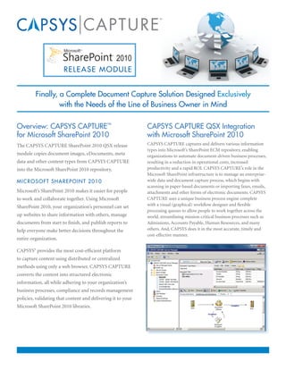 R E L E A S E M O D ULE


         Finally, a Complete Document Capture Solution Designed Exclusively
                  with the Needs of the Line of Business Owner in Mind

Overview: CAPSYS CAPTURE™                                     CAPSYS CAPTURE QSX Integration
for Microsoft SharePoint 2010                                 with Microsoft SharePoint 2010
The CAPSYS CAPTURE SharePoint 2010 QSX release                CAPSYS CAPTURE captures and delivers various information
                                                              types into Microsoft’s SharePoint ECM repository, enabling
module copies document images, eDocuments, meta               organizations to automate document-driven business processes,
data and other content types from CAPSYS CAPTURE              resulting in a reduction in operational costs, increased
into the Microsoft SharePoint 2010 repository.                productivity and a rapid ROI. CAPSYS CAPTURE’s role in the
                                                              Microsoft SharePoint infrastructure is to manage an enterprise-
M I C ROSOFT SHAREPOINT 2010                                  wide data and document capture process, which begins with
                                                              scanning in paper-based documents or importing faxes, emails,
Microsoft’s SharePoint 2010 makes it easier for people        attachments and other forms of electronic documents. CAPSYS
to work and collaborate together. Using Microsoft             CAPTURE uses a unique business process engine complete
SharePoint 2010, your organization’s personnel can set        with a visual (graphical) workflow designer and flexible
                                                              processing queues to allow people to work together across the
up websites to share information with others, manage          world, streamlining mission-critical business processes such as
documents from start to finish, and publish reports to        Admissions, Accounts Payable, Human Resources, and many
help everyone make better decisions throughout the            others. And, CAPSYS does it in the most accurate, timely and
                                                              cost-effective manner.
entire organization.

CAPSYS® provides the most cost-efficient platform
to capture content using distributed or centralized
methods using only a web browser. CAPSYS CAPTURE
converts the content into structured electronic
information, all while adhering to your organization’s
business processes, compliance and records management
policies, validating that content and delivering it to your
Microsoft SharePoint 2010 libraries.
 