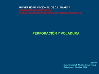UNIVERSIDAD NACIONAL DE CAJAMARCA 
FACULTAD DE INGENIERÍA 
ESCUELAACADÉMICO PROFESIONAL DE INGENIERÍAHIDRAULICA 
PERFORACIÓN Y VOLADURA 
Docente 
Ing. Franklin R. Montoya Toroverero 
Cajamarca, Octubre 2014 
 