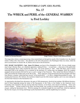 1
The ADVENTURES of CAPT. GEO. FLAVEL
No. 17
The WRECK and PERIL of the GENERAL WARREN
by Fred Lockley
Untitled, by Cleveland Rockwell Image Courtesy, Clatsop County Historical Society
The image above shows a steam-tug towing a three-masted bark out through the mouth of the Columbia river, the channel
marker visible in the “fore-water”. The shoreline to the left of the picture is the Washington State river shore, while the
snow-covered dome of volcanic Mt. St. Helens can be seen on the far horizon.
ONE SHARP MACHINIST, Capt. James M. Gilman, was born in New Hampshire in 1826. He was a bright young
man living in Boston, Mass., as a machinist apprentice, making $14/mo. –- not per hour -- when news of the gold strike
in the Sacramento River valley reached the East coast, late in the autumn of 1848. With 100 others, each of whom
subscribed $300 to the enterprise, he co-ventured on the purchase of a sailing ship, the Leonora, which the company
equipped and provisioned with food for up to a year’s voyage to San Francisco. They started from Boston February 5,
1849, and reached the Golden Gate on the 4th of July. These sagacious young businessmen had also brought with them
from Boston, a steamer, which had been stowed “in the knock-down” -- or, that is, shipped disassembled in crates. On
reaching San Francisco, Mr. Gilmore, the machinist, helped to put this little steamer together, and it was soon making the
run from San Francisco to the Sacramento river.
As opportunities developed into adventures, the party of 100 entrepreneurs, dissolved into perhaps 100 different destinies,
most of them beginning among the mines of the Sacramento, or the Yuba, or the Feather, or the American rivers.
Eventually some returned to the east, having made their fortunes, or lost them; some stayed in California. Some went
north to Oregon. Gilman worked in the mines, but being handy, also worked as assistant engineer on the steamer San
Joaquin plying the Sacramento river. With his earnings, he eventually bought his own small boat, which he employed
like the San Joaquin, for towing small barges up the Sacramento River, and the neighboring river systems.
 