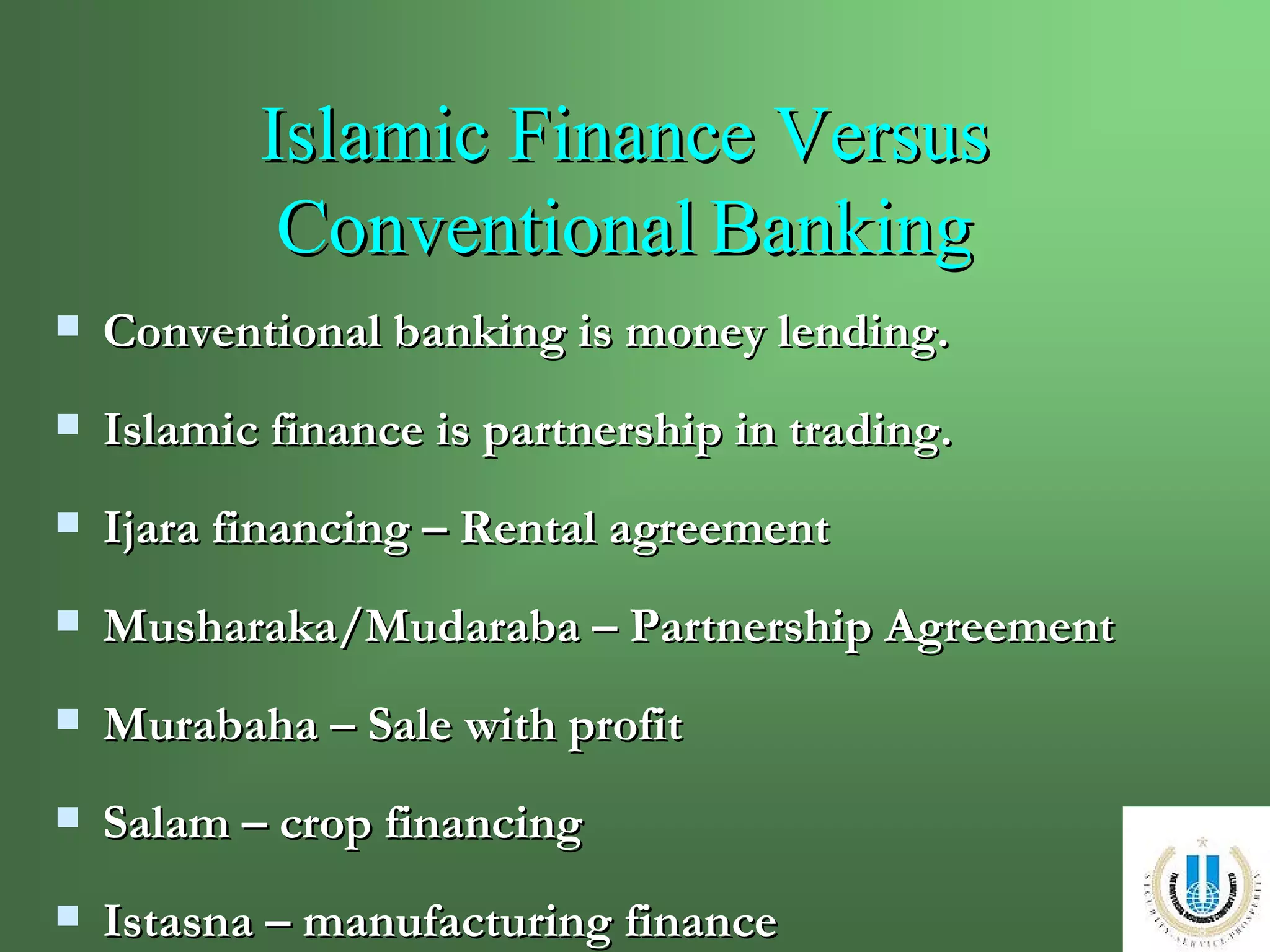 Islamic Finance Versus Conventional   Banking Conventional banking is money lending. Islamic finance is partnership in trading. Ijara financing – Rental agreement Musharaka/Mudaraba – Partnership Agreement Murabaha – Sale with profit Salam – crop financing  Istasna – manufacturing finance 