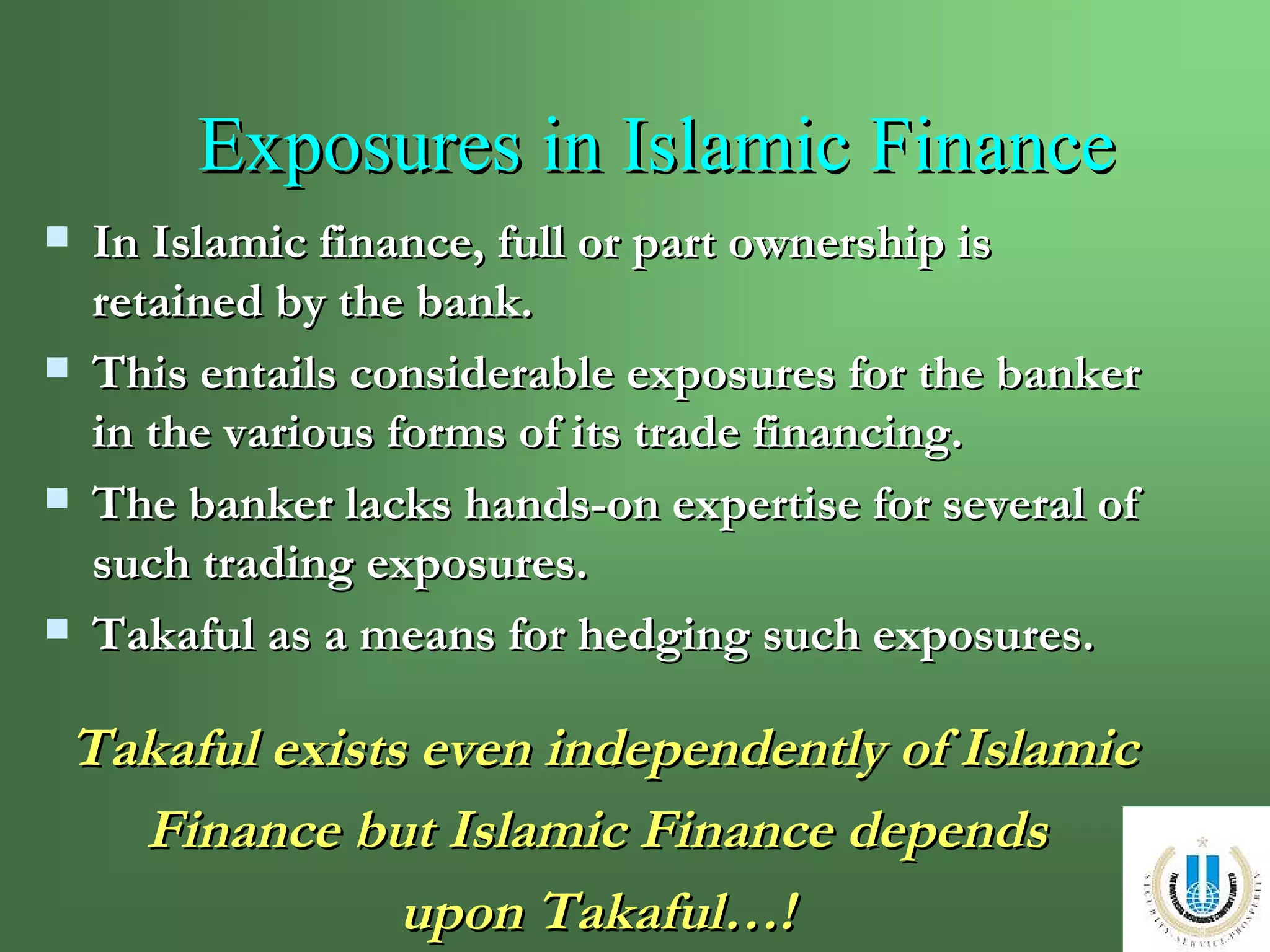 Exposures in Islamic Finance In Islamic finance, full or part ownership is retained by the bank. This entails considerable exposures for the banker in the various forms of its trade financing. The banker lacks hands-on expertise for several of such trading exposures. Takaful as a means for hedging such exposures. Takaful exists even independently of Islamic Finance but Islamic Finance depends  upon Takaful…!   