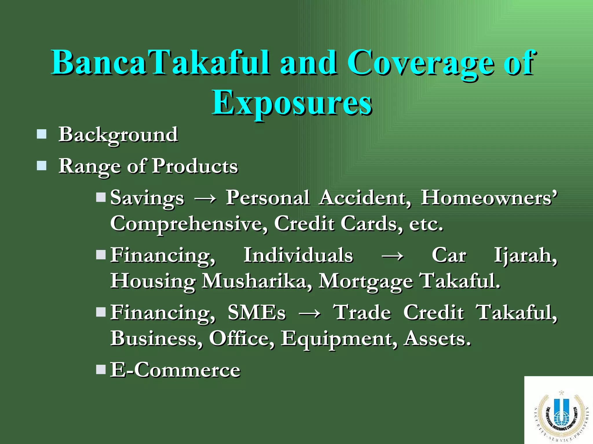 BancaTakaful and Coverage of Exposures Background Range of Products Savings  ->  Personal Accident, Homeowners’ Comprehensive, Credit Cards, etc.  Financing, Individuals  -> Car Ijarah, Housing Musharika, Mortgage Takaful. Financing, SMEs  -> Trade Credit Takaful, Business, Office, Equipment, Assets. E-Commerce 