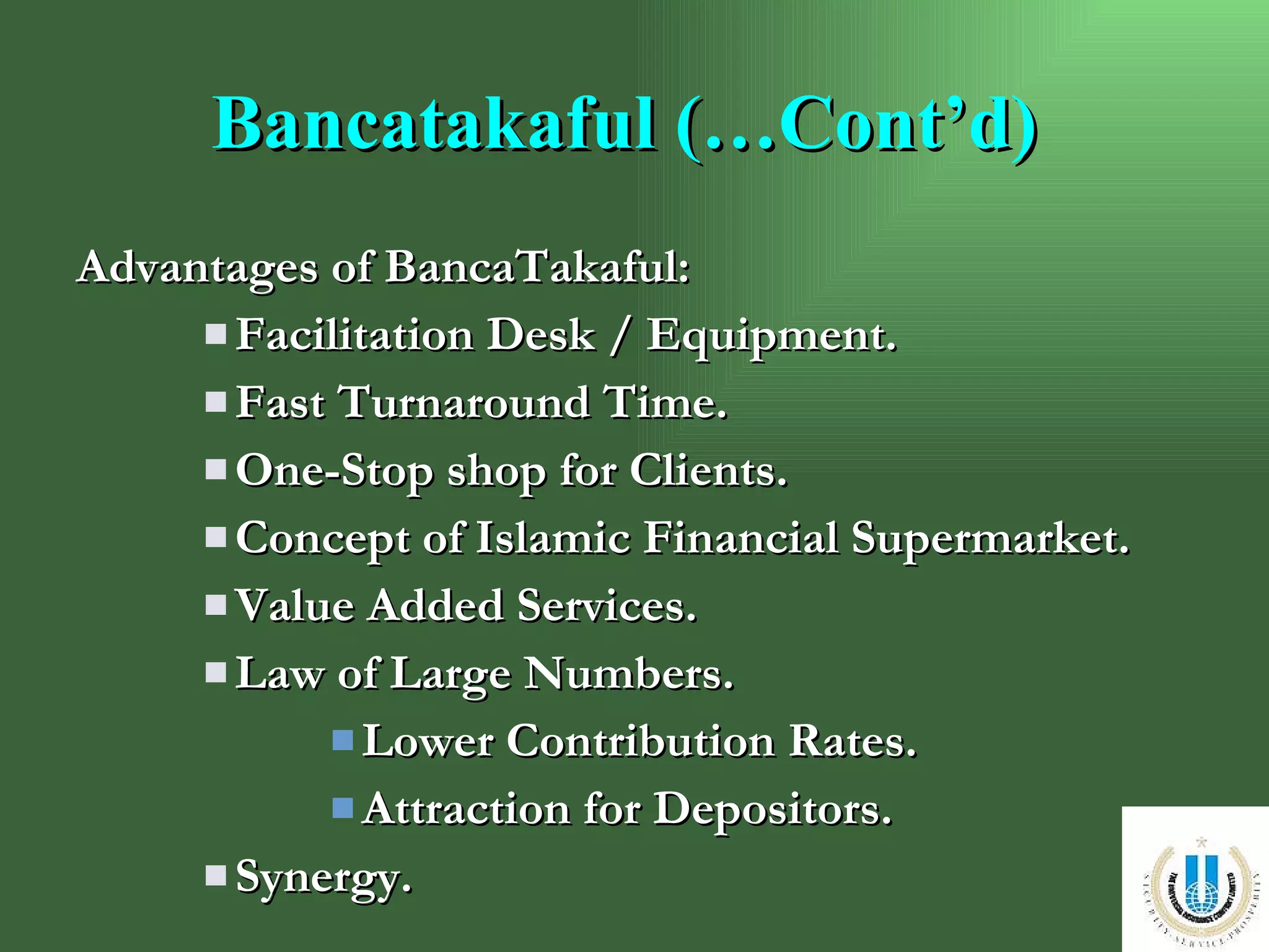 Bancatakaful (…Cont’d) Advantages of BancaTakaful: Facilitation Desk / Equipment.  Fast Turnaround Time. One-Stop shop for Clients. Concept of Islamic Financial Supermarket. Value Added Services. Law of Large Numbers. Lower Contribution Rates. Attraction for Depositors. Synergy. 