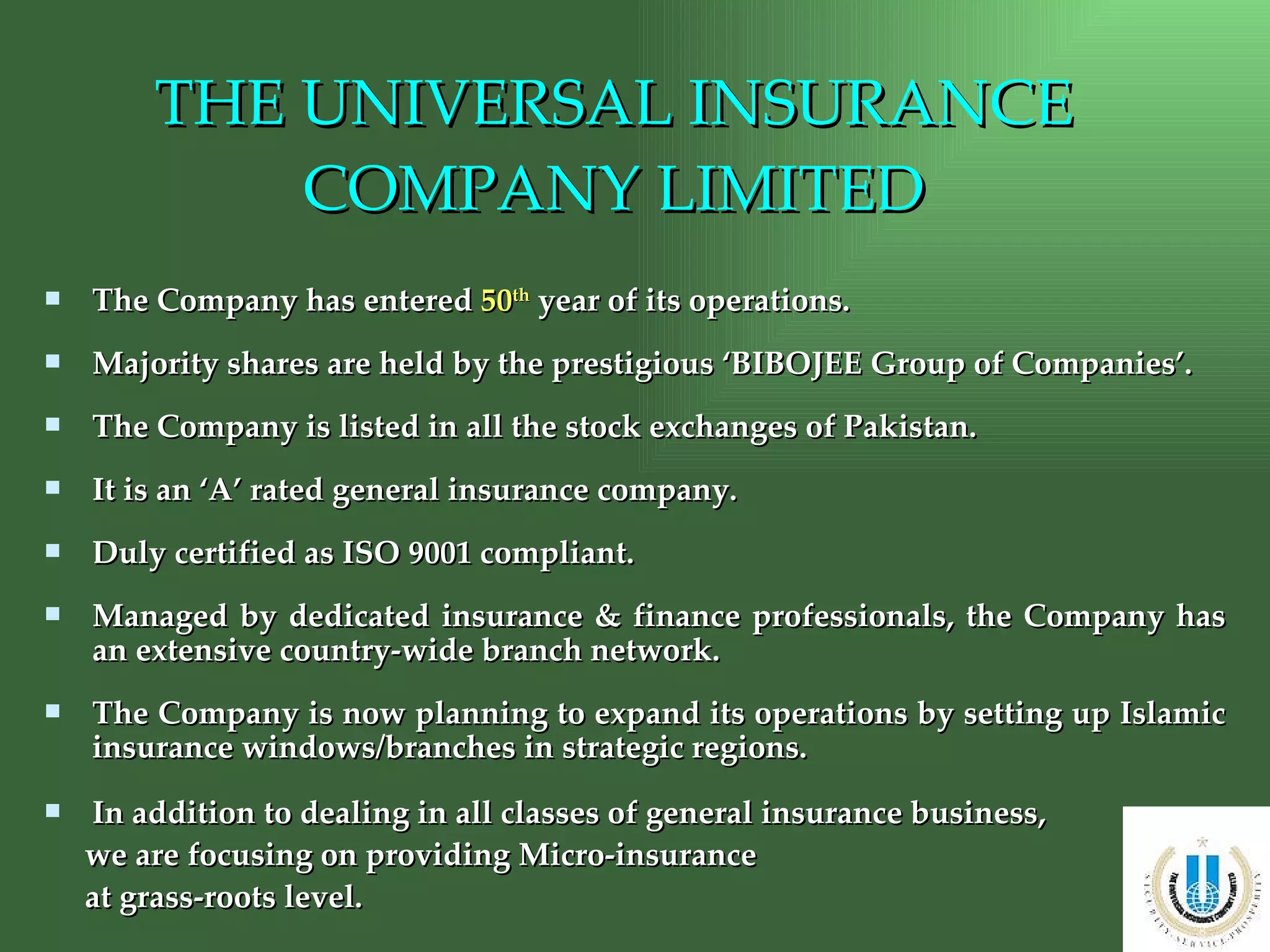 THE UNIVERSAL INSURANCE COMPANY LIMITED The Company has entered  50 th  year of its operations. Majority shares are held by the prestigious ‘BIBOJEE Group of Companies’. The Company is listed in all the stock exchanges of Pakistan. It is an ‘A’ rated general insurance company. Duly certified as ISO 9001 compliant. Managed by dedicated insurance & finance professionals, the Company has an extensive country-wide branch network. The Company is now planning to expand its operations by setting up Islamic insurance windows/branches in strategic regions. In addition to dealing in all classes of general insurance business,  we are focusing on providing Micro-insurance  at grass-roots level. 