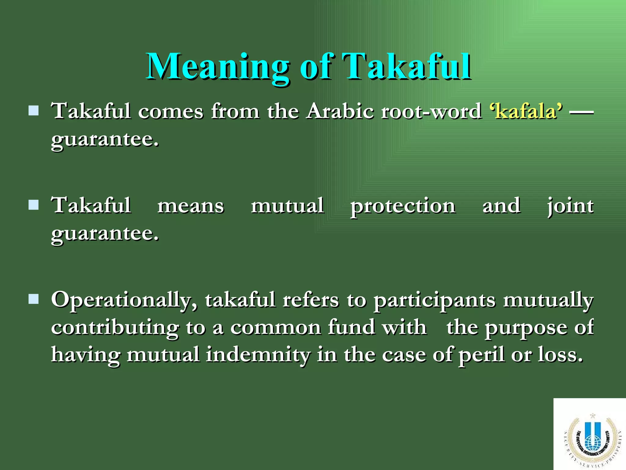 Takaful comes from the Arabic root-word  ‘kafala’  — guarantee. Takaful means mutual protection and joint guarantee. Operationally, takaful refers to participants mutually contributing to a common fund with  the purpose of having mutual indemnity in the case of peril or loss. Meaning of Takaful 