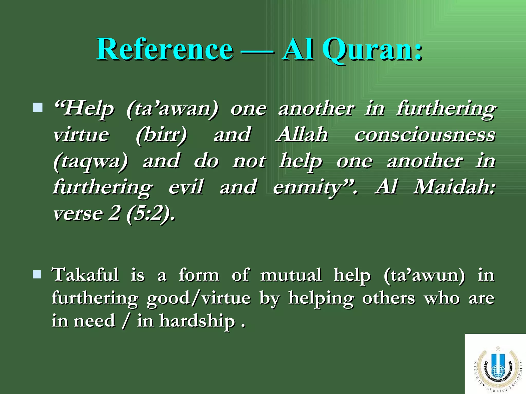 Reference — Al Quran:   “ Help (ta’awan) one another in furthering virtue (birr) and Allah consciousness (taqwa) and do not help one another in furthering evil and enmity”. Al Maidah: verse 2 (5:2). Takaful is a form of mutual help (ta’awun) in furthering good/virtue by helping others who are in need / in hardship . 