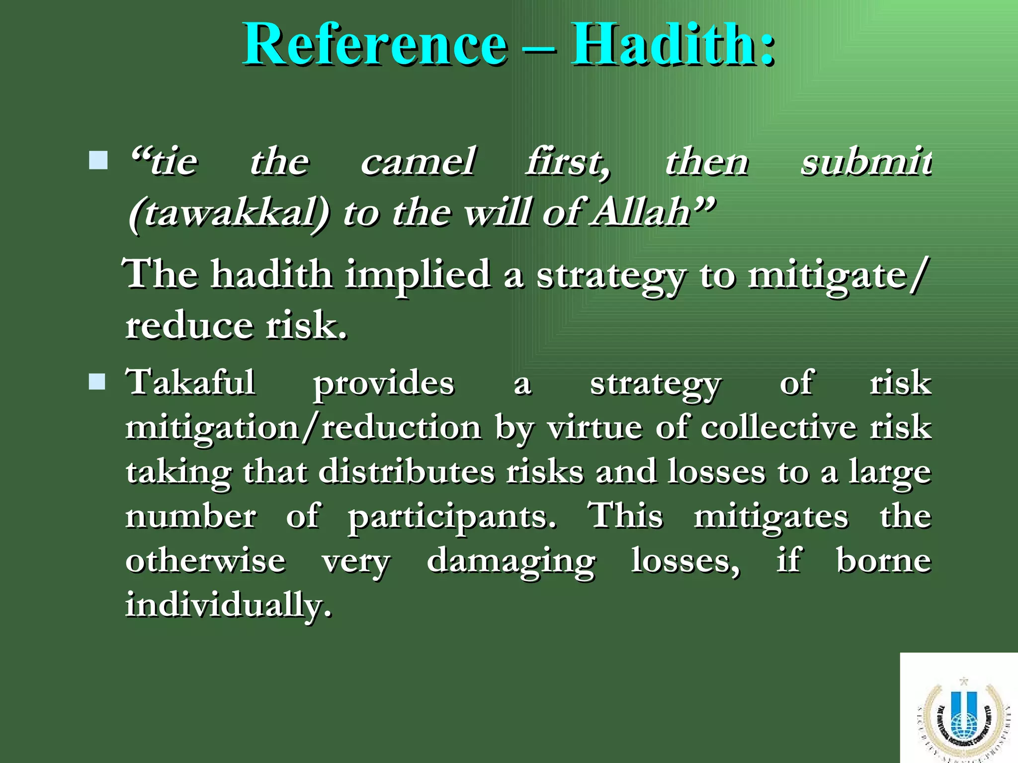 Reference – Hadith: “ tie the camel first, then submit (tawakkal) to the will of Allah”   The hadith implied a strategy to mitigate/reduce risk. Takaful provides a strategy of risk mitigation/reduction by virtue of collective risk taking that distributes risks and losses to a large number of participants. This mitigates the otherwise very damaging losses, if borne individually.  