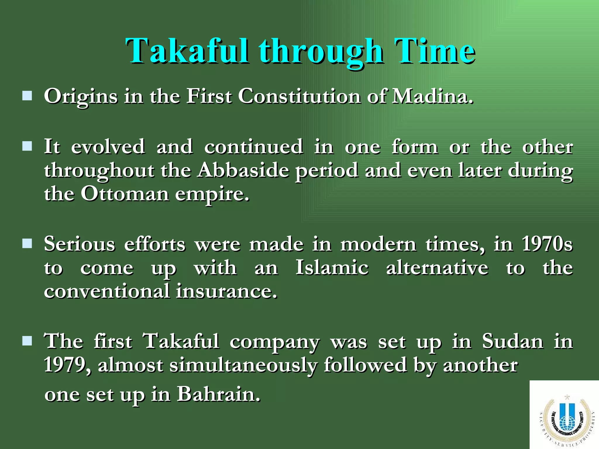 Takaful through Time Origins in the First Constitution of Madina. It evolved and continued in one form or the other throughout the Abbaside period and even later during the Ottoman empire. Serious efforts were made in modern times, in 1970s to come up with an Islamic alternative to the conventional insurance. The first Takaful company was set up in Sudan in 1979, almost simultaneously followed by another  one set up in Bahrain. 