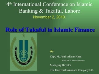 Role of Takaful in Islamic Finance   By: Capt. M. Jamil Akhtar Khan ACII, MCIT, Master Mariner Managing Director  The Universal Insurance Company Ltd. 4 th  International Conference on Islamic Banking & Takaful, Lahore November 2, 2010. 