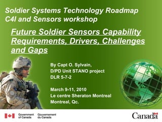 Future Soldier Sensors Capability Requirements, Drivers, Challenges and Gaps By Capt O. Sylvain, D/PD Unit STANO project DLR 5-7-2 March 9-11, 2010 Le centre Sheraton Montreal Montreal, Qc. Soldier  Systems Technology Roadmap C4I and Sensors workshop 