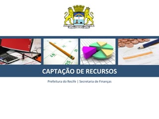  
	
  
	
  
CAPTAÇÃO	
  DE	
  RECURSOS	
  
Prefeitura	
  do	
  Recife	
  |	
  Secretaria	
  de	
  Finanças	
  
 