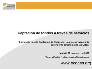 www.ecodes.org Captación de fondos a través de servicios Estrategia para la Captación de Recursos: una nueva manera de entender la estrategia de las ONLs  Madrid 29 de mayo de 2007 Víctor Viñuales (victor.viñuales@ecodes.org) 