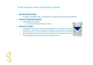 Desde dónde las ventas. Posicionarlo en tiempo. 
• Generar Demanda 
• En B2B, imposible?? NO, nos centramos en estar ahí, pero ya no es suficiente. 
• Generar Oportunidades 
• SALES-READY LEADS 
• Generar Oportunidades Reales de Ventas 
• Generar Leads 
• Acquisition. Estoy aquí, tengo un producto/servicio, conóceme, multìpresencia. 
• Nurturing, cultivar marca, beneficios, problemas, educamos y te entendemos 
• Scoring, Medir hasta que punto está avanzando en el proceso de compra. 
• Routing, pasamos al canal de venta o volvemos al mk. 
 