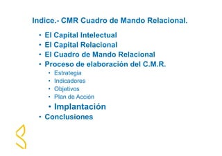 Indice.- CMR Cuadro de Mando Relacional. 
• El Capital Intelectual 
• El Capital Relacional 
• El Cuadro de Mando Relacional 
• Proceso de elaboración del C.M.R. 
• Estrategia 
• Indicadores 
• Objetivos 
• Plan de Acción 
• Implantación 
• Conclusiones 
 