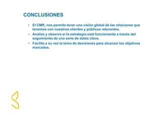 CONCLUSIONES 
• El CMR, nos permite tener una visión global de las relaciones que 
tenemos con nuestros clientes y públicos relevantes. 
• Analiza y observa si la estrategia está funcionando a través del 
seguimiento de una serie de datos clave. 
• Facilita a su vez la toma de decisiones para alcanzar los objetivos 
marcados. 
 