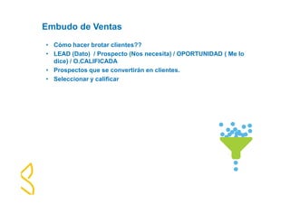 Embudo de Ventas 
• Cómo hacer brotar clientes?? 
• LEAD (Dato) / Prospecto (Nos necesita) / OPORTUNIDAD ( Me lo 
dice) / O.CALIFICADA 
• Prospectos que se convertirán en clientes. 
• Seleccionar y calificar 
 