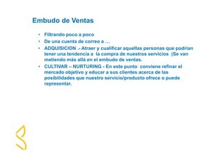 Embudo de Ventas 
• Filtrando poco a poco 
• De una cuenta de correo a … 
• ADQUISICION .- Atraer y cualificar aquellas personas que podrían 
tener una tendencia a la compra de nuestros servicios (Se van 
metiendo más allá en el embudo de ventas. 
• CULTIVAR – NURTURING - En este punto conviene refinar el 
mercado objetivo y educar a sus clientes acerca de las 
posibilidades que nuestro servicio/producto ofrece o puede 
representar. 
 